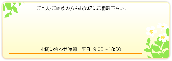 ご本人・ご家族の方もお気軽にご相談下さい。 お問い合わせ時間 平日 9:00~18:00